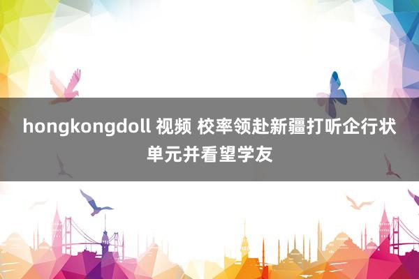 hongkongdoll 视频 校率领赴新疆打听企行状单元并看望学友