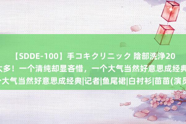 【SDDE-100】手コキクリニック 陰部洗浄20連発SP 苗苗撞衫巩俐输太多！一个清纯却显吝惜，一个大气当然好意思成经典|记者|鱼尾裙|白衬衫|苗苗(演员)