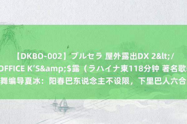 【DKBO-002】ブルセラ 屋外露出DX 2</a>2006-03-16OFFICE K’S&$露（ラハイナ東118分钟 著名歌舞编导夏冰：阳春巴东说念主不设限，下里巴人六合宽|跳舞|群星奖|艺术节|双东说念主舞