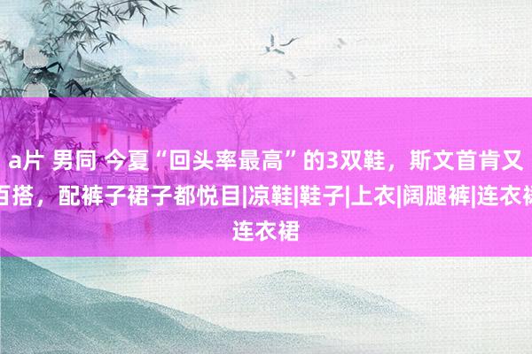 a片 男同 今夏“回头率最高”的3双鞋，斯文首肯又百搭，配裤子裙子都悦目|凉鞋|鞋子|上衣|阔腿裤|连衣裙