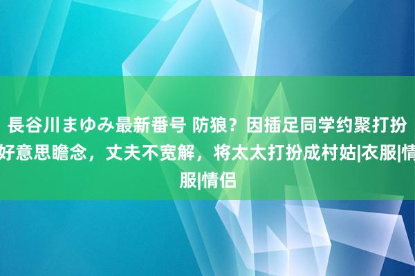 長谷川まゆみ最新番号 防狼？因插足同学约聚打扮太好意思瞻念，丈夫不宽解，将太太打扮成村姑|衣服|情侣