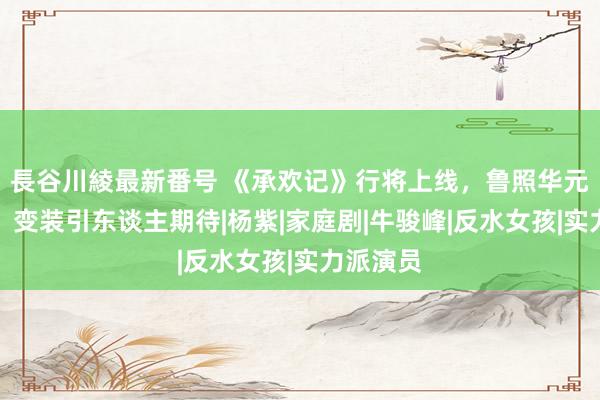 長谷川綾最新番号 《承欢记》行将上线，鲁照华元气深广，变装引东谈主期待|杨紫|家庭剧|牛骏峰|反水女孩|实力派演员