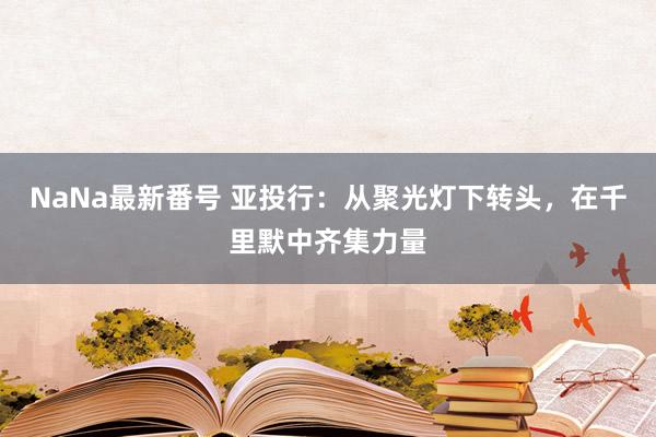 NaNa最新番号 亚投行：从聚光灯下转头，在千里默中齐集力量