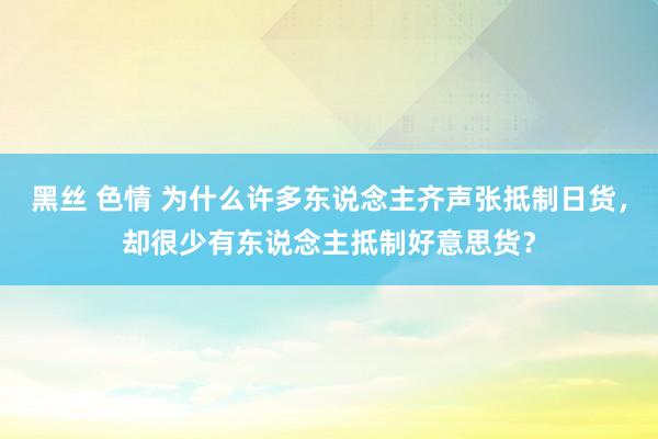 黑丝 色情 为什么许多东说念主齐声张抵制日货，却很少有东说念主抵制好意思货？