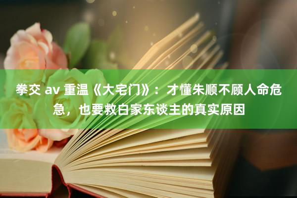 拳交 av 重温《大宅门》：才懂朱顺不顾人命危急，也要救白家东谈主的真实原因