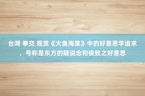 台灣 拳交 观赏《大鱼海棠》中的好意思学追求，号称是东方的隧说念和极致之好意思