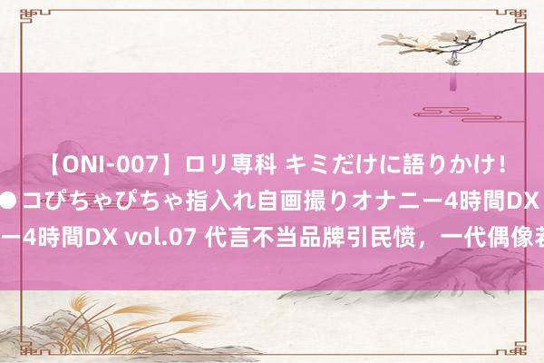 【ONI-007】ロリ専科 キミだけに語りかけ！ロリっ娘20人！オマ●コぴちゃぴちゃ指入れ自画撮りオナニー4時間DX vol.07 代言不当品牌引民愤，一代偶像若何失宠？