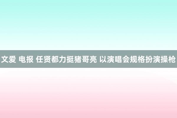 文爱 电报 任贤都力挺猪哥亮 以演唱会规格扮演操枪