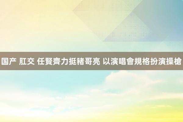 国产 肛交 任賢齊力挺豬哥亮 以演唱會規格扮演操槍