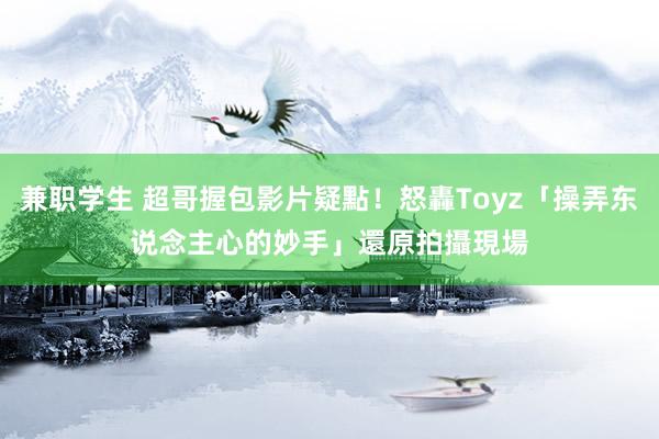 兼职学生 超哥握包影片疑點！怒轟Toyz「操弄东说念主心的妙手」　還原拍攝現場