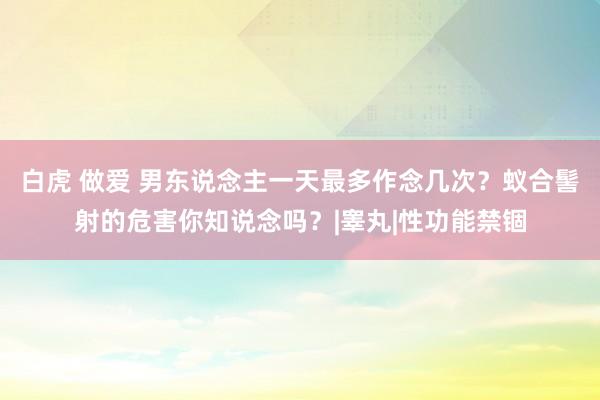 白虎 做爱 男东说念主一天最多作念几次？蚁合髻射的危害你知说念吗？|睾丸|性功能禁锢