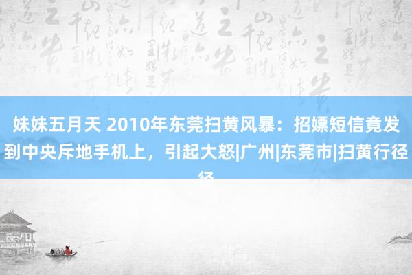 妹妹五月天 2010年东莞扫黄风暴：招嫖短信竟发到中央斥地手机上，引起大怒|广州|东莞市|扫黄行径