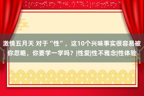 激情五月天 对于“性”，这10个兴味事实很容易被你忽略，你要学一学吗？|性爱|性不雅念|性体验