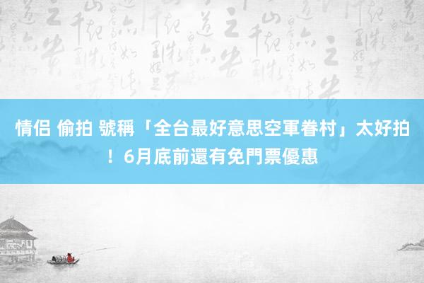 情侣 偷拍 號稱「全台最好意思空軍眷村」太好拍！6月底前還有免門票優惠