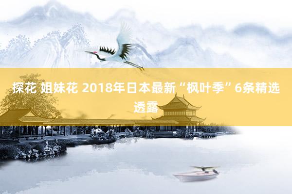 探花 姐妹花 2018年日本最新“枫叶季”6条精选透露