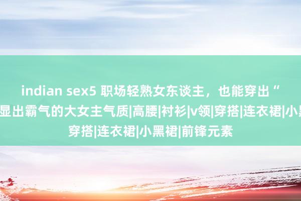 indian sex5 职场轻熟女东谈主，也能穿出“精细感”！彰显出霸气的大女主气质|高腰|衬衫|v