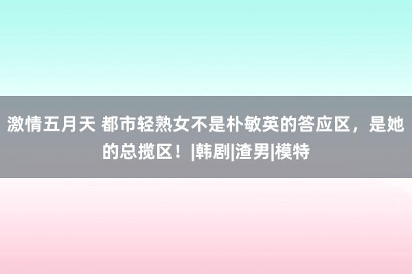 激情五月天 都市轻熟女不是朴敏英的答应区，是她的总揽区！|韩剧|渣男|模特