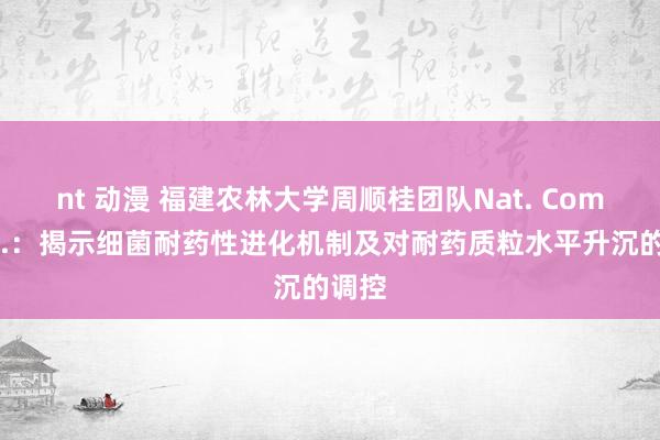 nt 动漫 福建农林大学周顺桂团队Nat. Commun.：揭示细菌耐药性进化机制及对耐药质粒水平升沉的调控