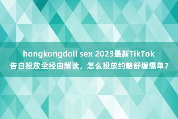 hongkongdoll sex 2023最新TikTok告白投放全经由解读，怎么投放约略舒缓爆单？