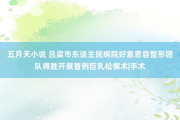 五月天小说 吕梁市东谈主民病院好意思容整形团队得胜开展首例巨乳松懈术|手术