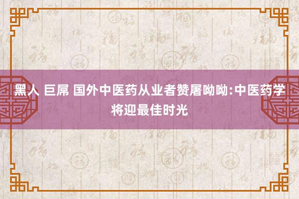 黑人 巨屌 国外中医药从业者赞屠呦呦:中医药学将迎最佳时光