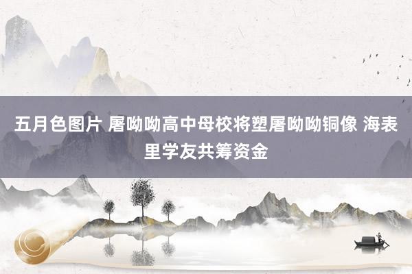 五月色图片 屠呦呦高中母校将塑屠呦呦铜像 海表里学友共筹资金