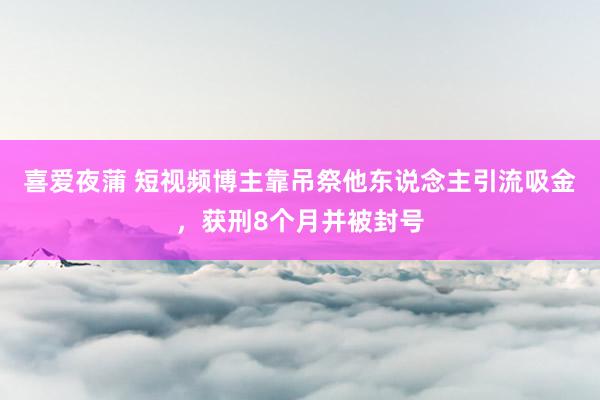 喜爱夜蒲 短视频博主靠吊祭他东说念主引流吸金，获刑8个月并被封号