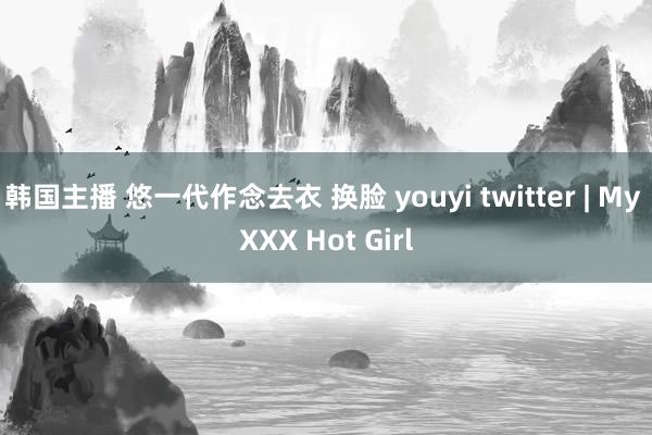 韩国主播 悠一代作念去衣 换脸 youyi twitter | My XXX Hot Girl