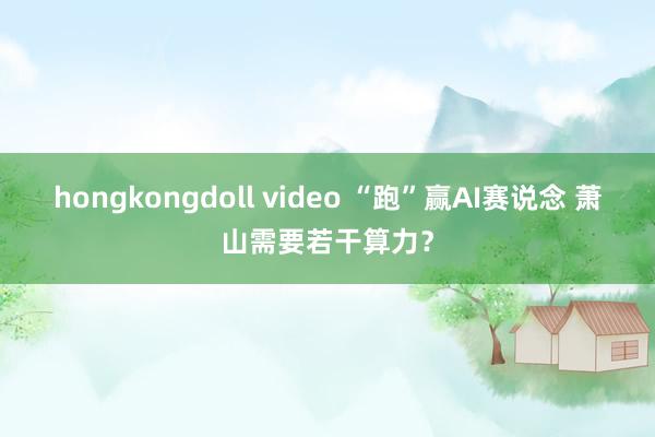 hongkongdoll video “跑”赢AI赛说念 萧山需要若干算力？