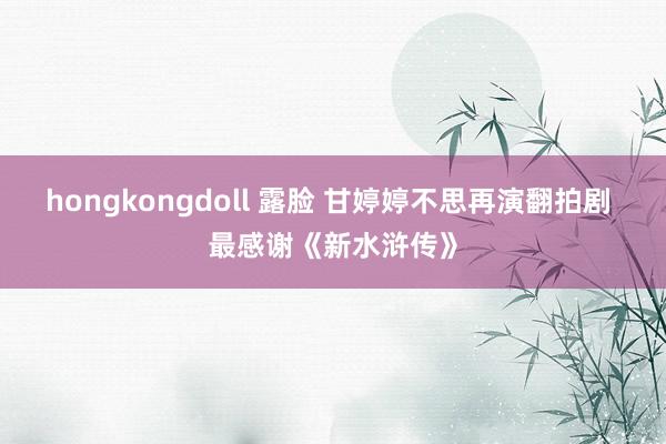 hongkongdoll 露脸 甘婷婷不思再演翻拍剧 最感谢《新水浒传》