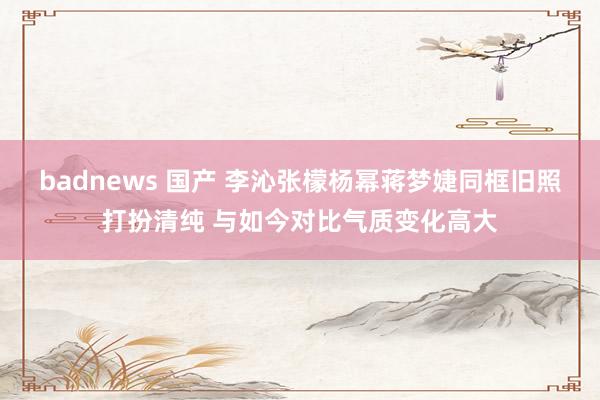 badnews 国产 李沁张檬杨幂蒋梦婕同框旧照打扮清纯 与如今对比气质变化高大