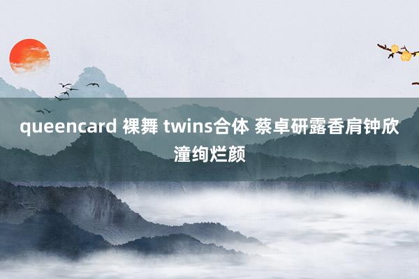 queencard 裸舞 twins合体 蔡卓研露香肩钟欣潼绚烂颜