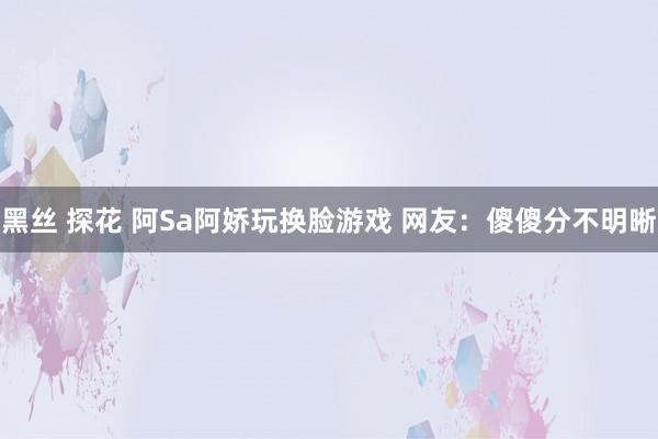 黑丝 探花 阿Sa阿娇玩换脸游戏 网友：傻傻分不明晰