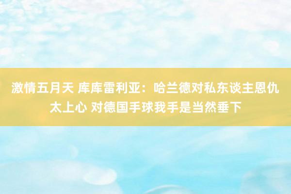 激情五月天 库库雷利亚：哈兰德对私东谈主恩仇太上心 对德国手球我手是当然垂下