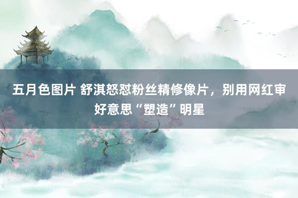 五月色图片 舒淇怒怼粉丝精修像片，别用网红审好意思“塑造”明星