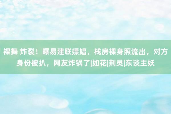 裸舞 炸裂！曝易建联嫖娼，栈房裸身照流出，对方身份被扒，网友炸锅了|如花|荆灵|东谈主妖