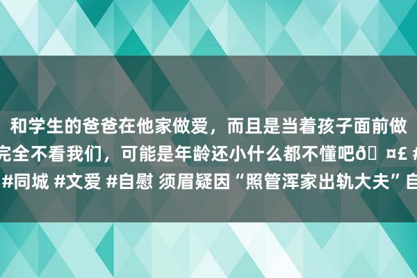 和学生的爸爸在他家做爱，而且是当着孩子面前做爱，太刺激了，孩子完全不看我们，可能是年龄还小什么都不懂吧🤣 #同城 #文爱 #自慰 须眉疑因“照管浑家出轨大夫”自戕，家属索赔150余万