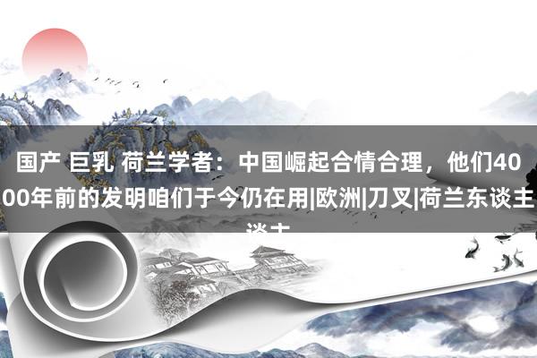 国产 巨乳 荷兰学者：中国崛起合情合理，他们4000年前的发明咱们于今仍在用|欧洲|刀叉|荷兰东谈主