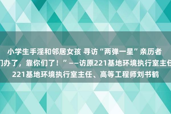 小学生手淫和邻居女孩 寻访“两弹一星”亲历者 “该咱们办的事儿咱们办了，靠你们了！”——访原221基地环境执行室主任、高等工程师刘书鹤