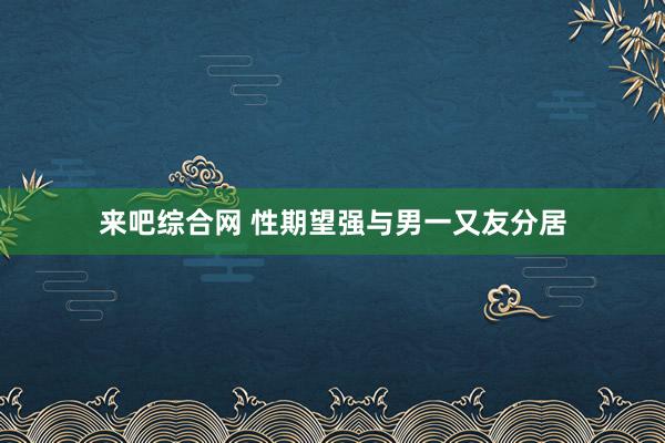 来吧综合网 性期望强与男一又友分居