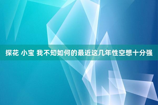 探花 小宝 我不知如何的最近这几年性空想十分强