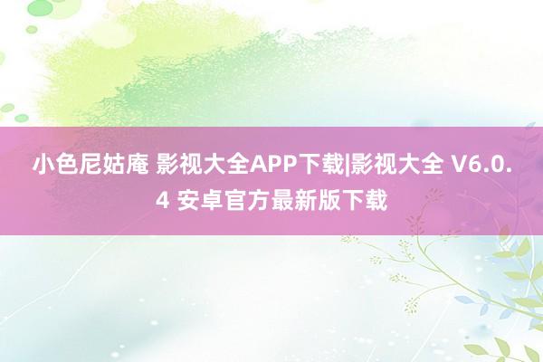 小色尼姑庵 影视大全APP下载|影视大全 V6.0.4 安卓官方最新版下载