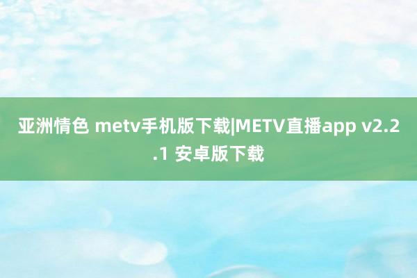 亚洲情色 metv手机版下载|METV直播app v2.2.1 安卓版下载