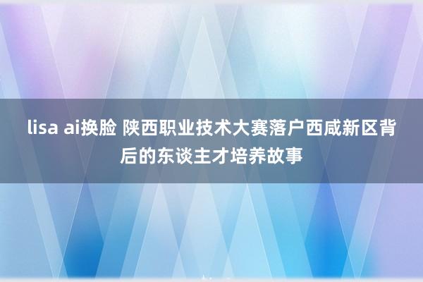 lisa ai换脸 陕西职业技术大赛落户西咸新区背后的东谈主才培养故事