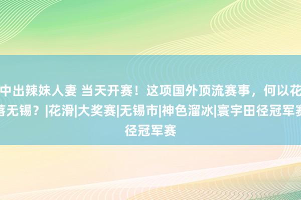 中出辣妹人妻 当天开赛！这项国外顶流赛事，何以花落无锡？|花滑|大奖赛|无锡市|神色溜冰|寰宇田径冠军赛