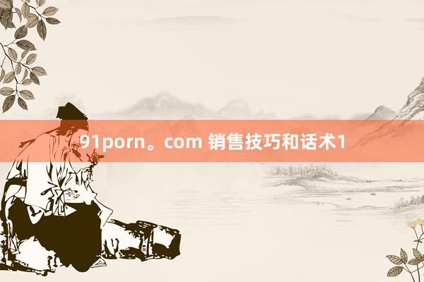 91porn。com 销售技巧和话术1