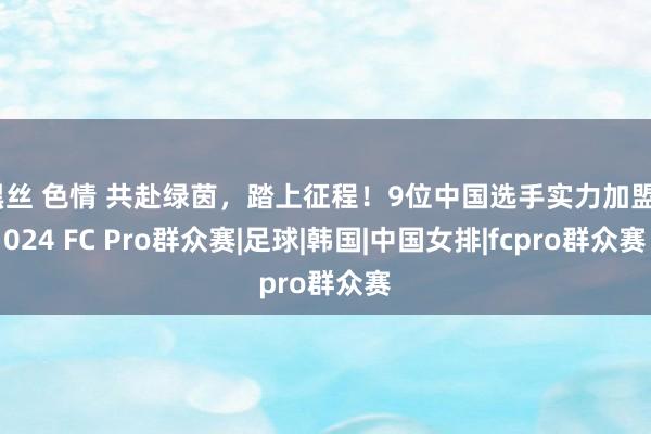 黑丝 色情 共赴绿茵，踏上征程！9位中国选手实力加盟2024 FC Pro群众赛|足球|韩国|中国女排|fcpro群众赛