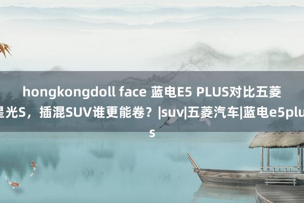 hongkongdoll face 蓝电E5 PLUS对比五菱星光S，插混SUV谁更能卷？|suv|五菱汽车|蓝电e5plus