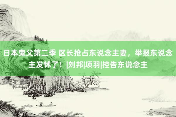 日本鬼父第二季 区长抢占东说念主妻，举报东说念主发怵了！|刘邦|项羽|控告东说念主