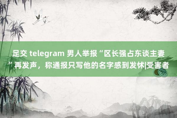 足交 telegram 男人举报“区长强占东谈主妻”再发声，称通报只写他的名字感到发怵|受害者